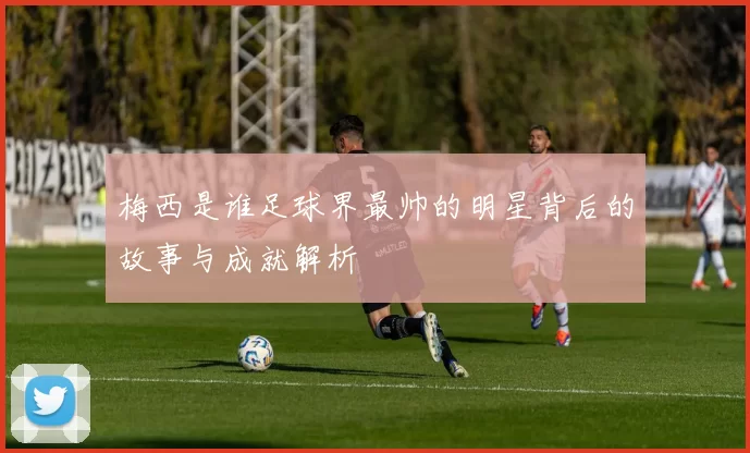 梅西是谁足球界最帅的明星背后的故事与成就解析