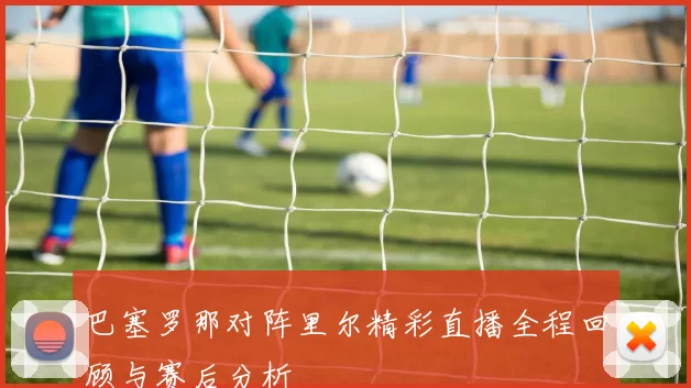 巴塞罗那对阵里尔精彩直播全程回顾与赛后分析