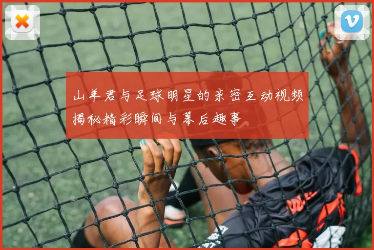 山羊君与足球明星的亲密互动视频揭秘精彩瞬间与幕后趣事