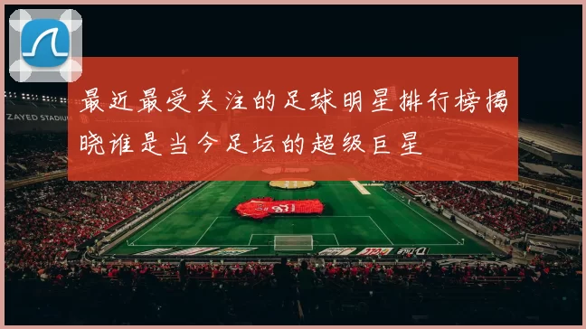 最近最受关注的足球明星排行榜揭晓谁是当今足坛的超级巨星