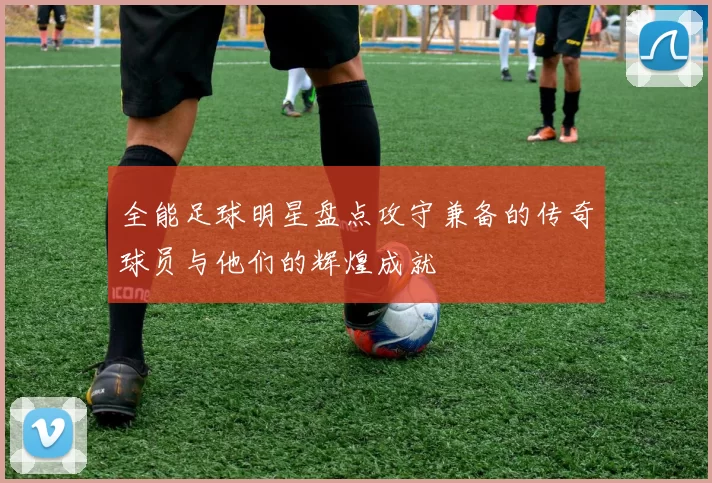 全能足球明星盘点攻守兼备的传奇球员与他们的辉煌成就