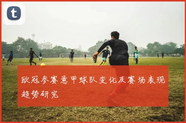 欧冠参赛意甲球队变化及赛场表现趋势研究