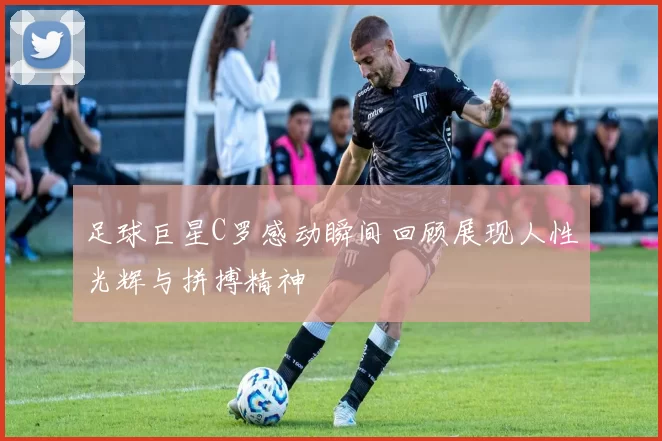 足球巨星C罗感动瞬间回顾展现人性光辉与拼搏精神