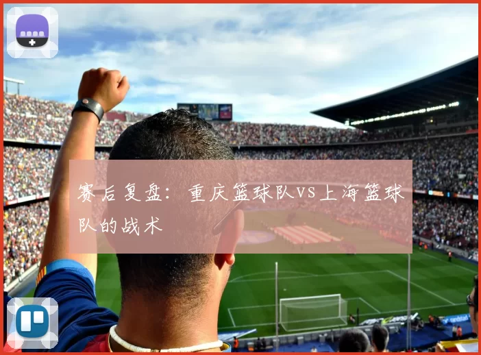 赛后复盘：重庆篮球队vs上海篮球队的战术