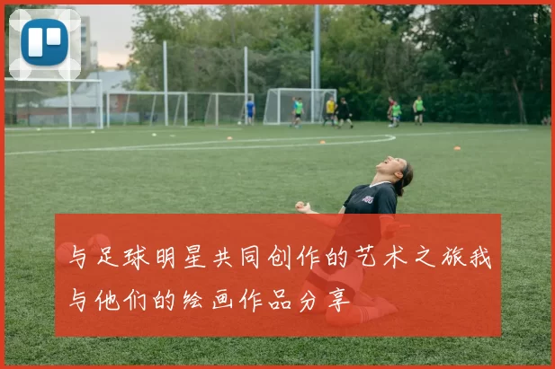 与足球明星共同创作的艺术之旅我与他们的绘画作品分享