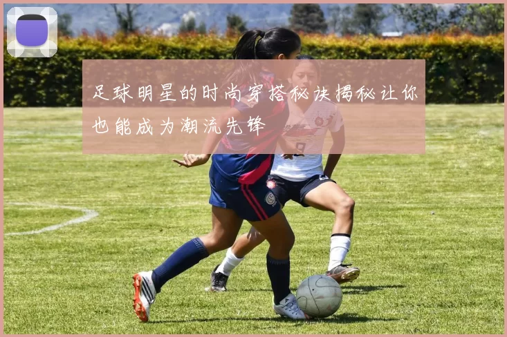 足球明星的时尚穿搭秘诀揭秘让你也能成为潮流先锋