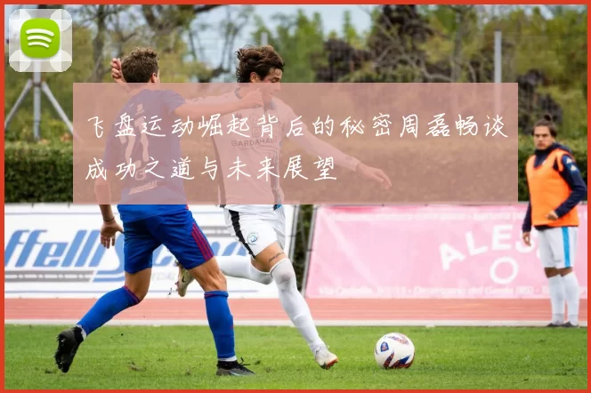 飞盘运动崛起背后的秘密周磊畅谈成功之道与未来展望