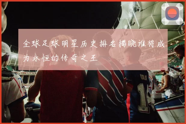 全球足球明星历史排名揭晓谁将成为永恒的传奇之王