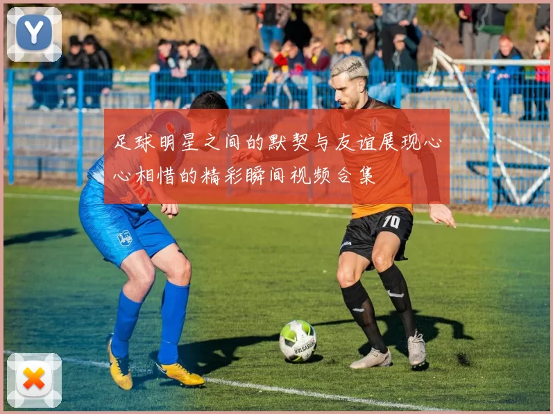 足球明星之间的默契与友谊展现心心相惜的精彩瞬间视频合集