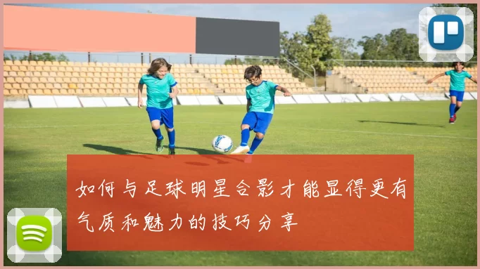 如何与足球明星合影才能显得更有气质和魅力的技巧分享