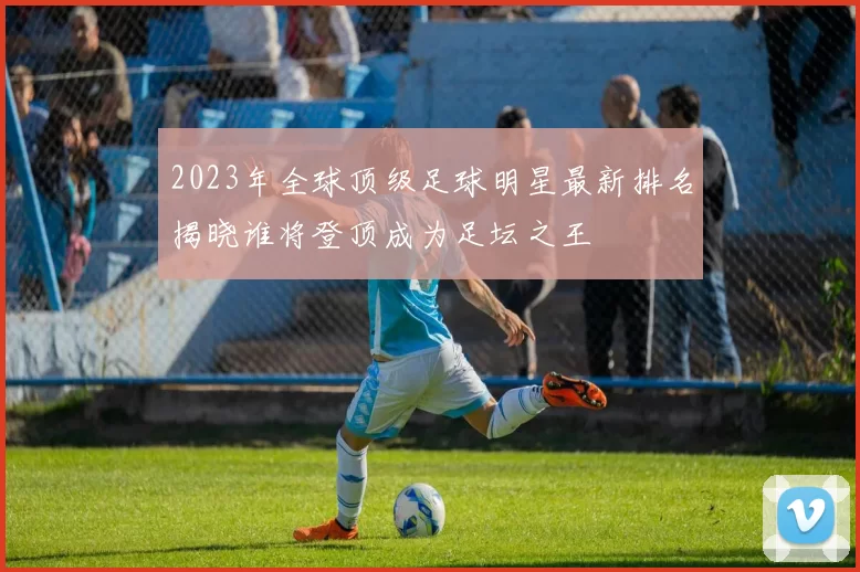 2023年全球顶级足球明星最新排名揭晓谁将登顶成为足坛之王