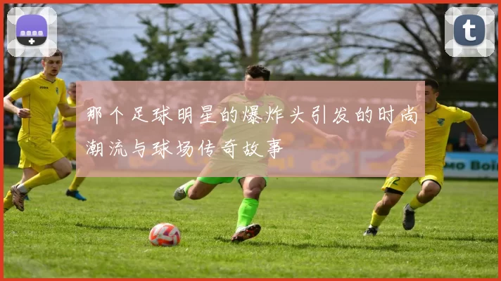 那个足球明星的爆炸头引发的时尚潮流与球场传奇故事
