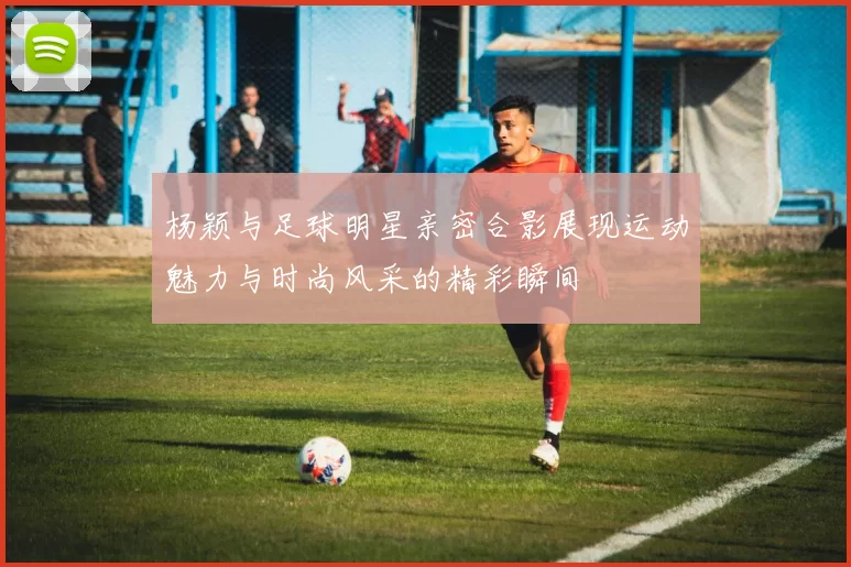 杨颖与足球明星亲密合影展现运动魅力与时尚风采的精彩瞬间