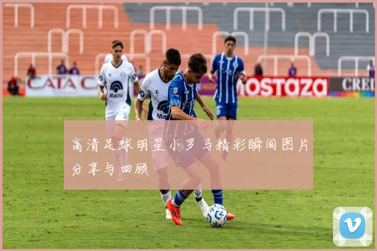 高清足球明星小罗马精彩瞬间图片分享与回顾