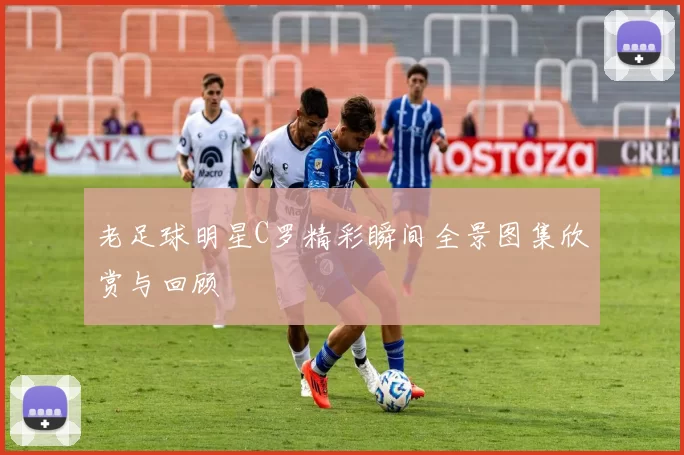老足球明星C罗精彩瞬间全景图集欣赏与回顾