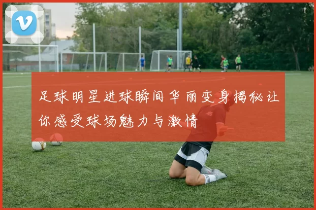 足球明星进球瞬间华丽变身揭秘让你感受球场魅力与激情