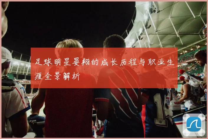 足球明星晏翔的成长历程与职业生涯全景解析