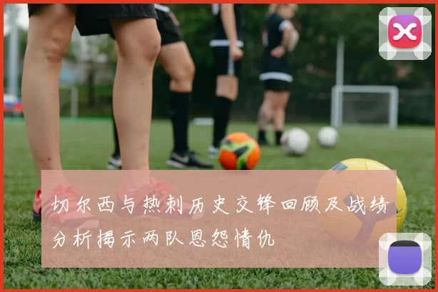 切尔西与热刺历史交锋回顾及战绩分析揭示两队恩怨情仇