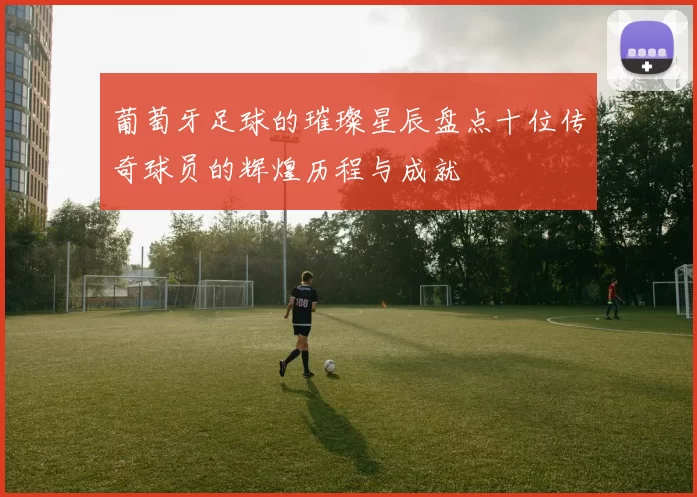 葡萄牙足球的璀璨星辰盘点十位传奇球员的辉煌历程与成就