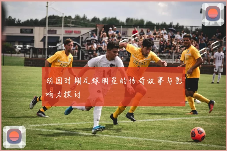 明国时期足球明星的传奇故事与影响力探讨