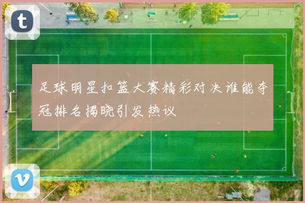 足球明星扣篮大赛精彩对决谁能夺冠排名揭晓引发热议