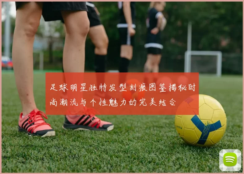 足球明星独特发型刻痕图鉴揭秘时尚潮流与个性魅力的完美结合