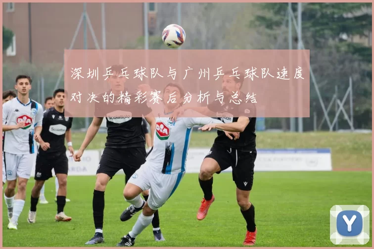 深圳乒乓球队与广州乒乓球队速度对决的精彩赛后分析与总结