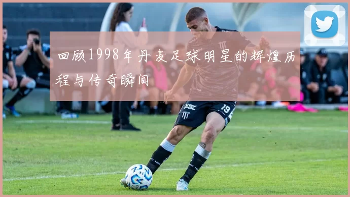 回顾1998年丹麦足球明星的辉煌历程与传奇瞬间