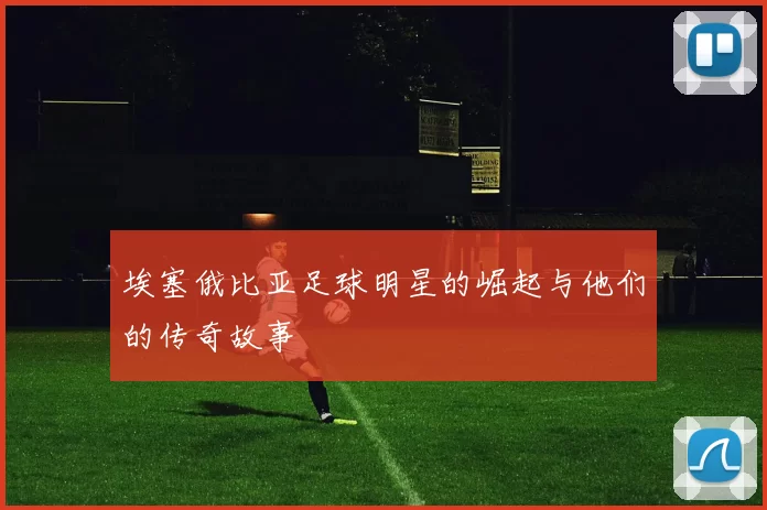埃塞俄比亚足球明星的崛起与他们的传奇故事