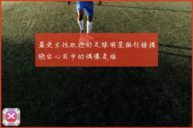 最受女性欢迎的足球明星排行榜揭晓你心目中的偶像是谁