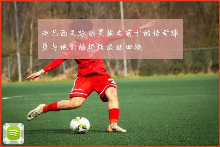 老巴西足球明星排名前十的传奇球员与他们的辉煌成就回顾