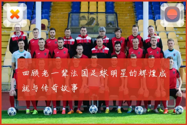 回顾老一辈法国足球明星的辉煌成就与传奇故事