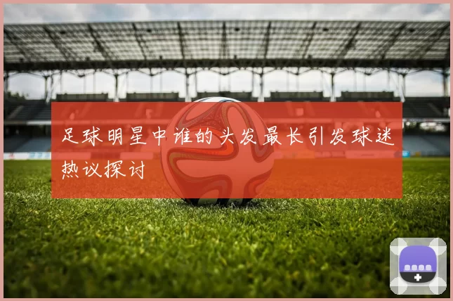 足球明星中谁的头发最长引发球迷热议探讨