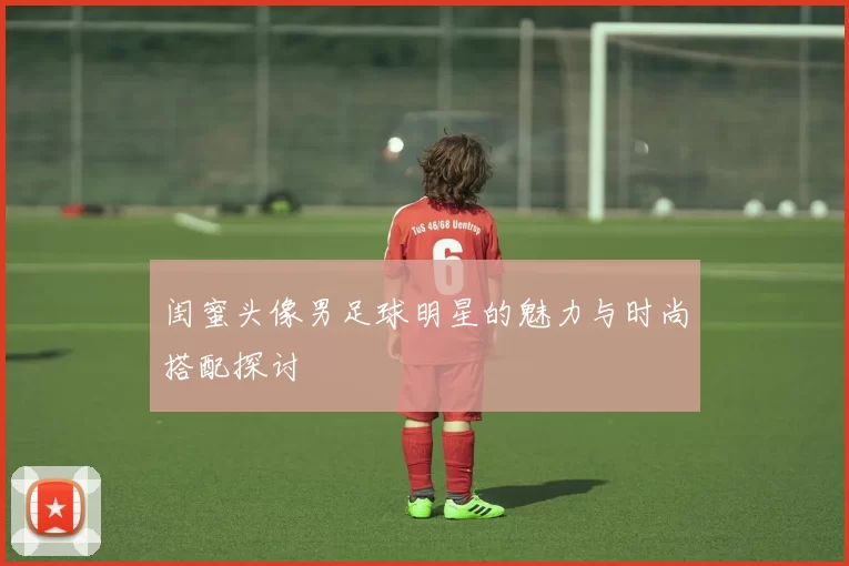 闺蜜头像男足球明星的魅力与时尚搭配探讨