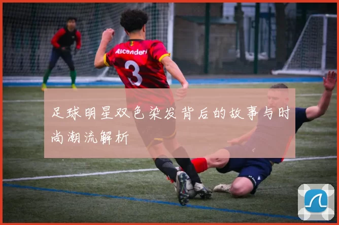 足球明星双色染发背后的故事与时尚潮流解析
