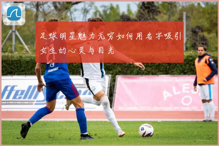 足球明星魅力无穷如何用名字吸引女生的心灵与目光